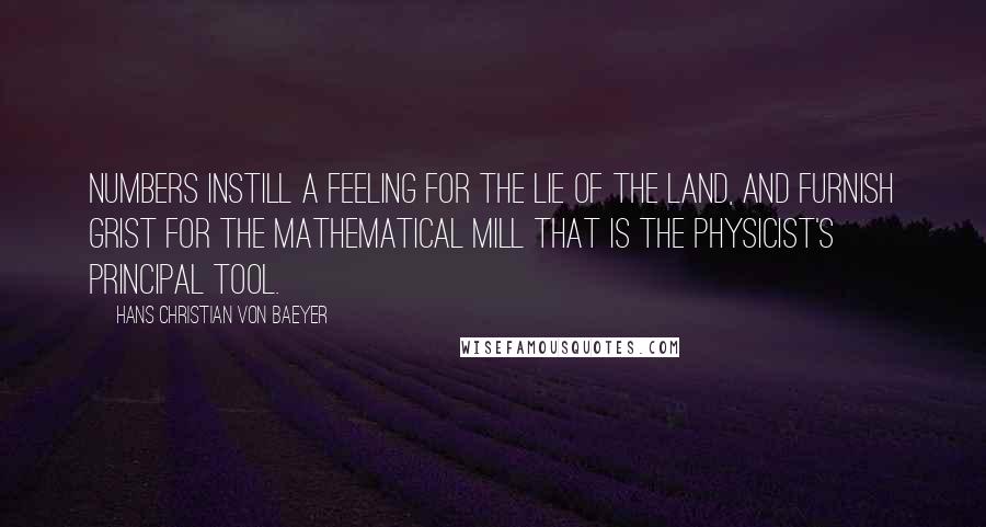 Hans Christian Von Baeyer Quotes: Numbers instill a feeling for the lie of the land, and furnish grist for the mathematical mill that is the physicist's principal tool.
