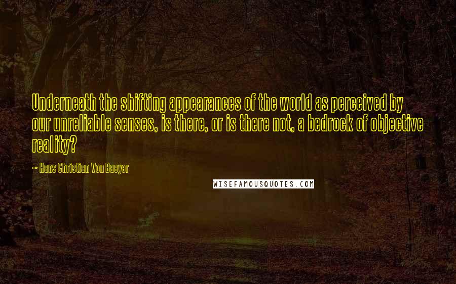 Hans Christian Von Baeyer Quotes: Underneath the shifting appearances of the world as perceived by our unreliable senses, is there, or is there not, a bedrock of objective reality?