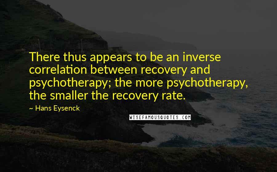 Hans Eysenck Quotes: There thus appears to be an inverse correlation between recovery and psychotherapy; the more psychotherapy, the smaller the recovery rate.