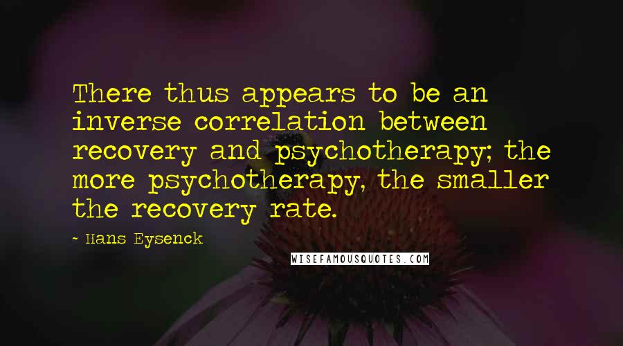 Hans Eysenck Quotes: There thus appears to be an inverse correlation between recovery and psychotherapy; the more psychotherapy, the smaller the recovery rate.