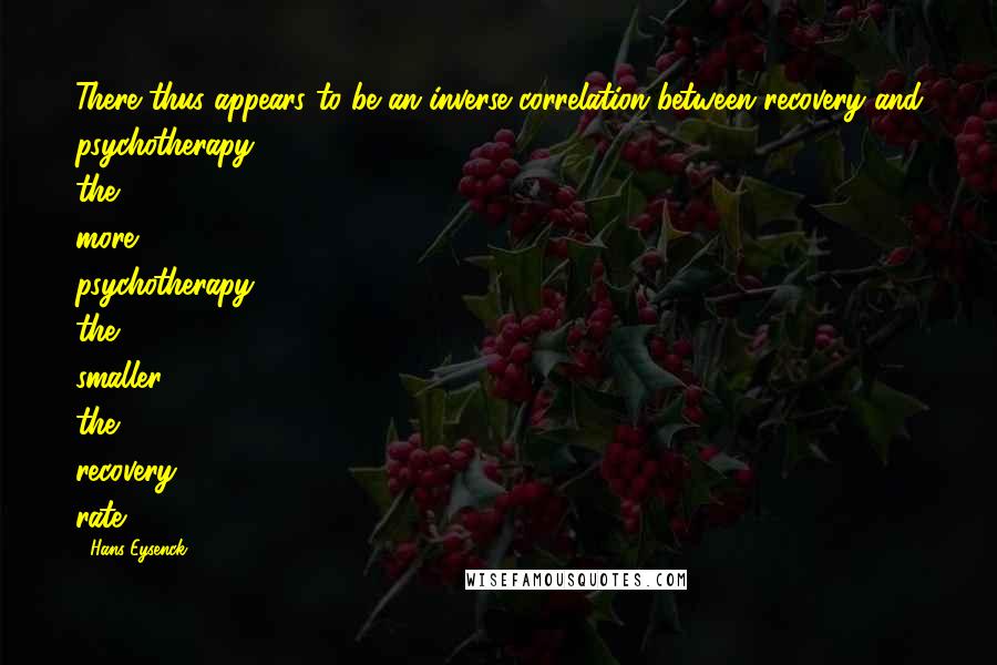 Hans Eysenck Quotes: There thus appears to be an inverse correlation between recovery and psychotherapy; the more psychotherapy, the smaller the recovery rate.