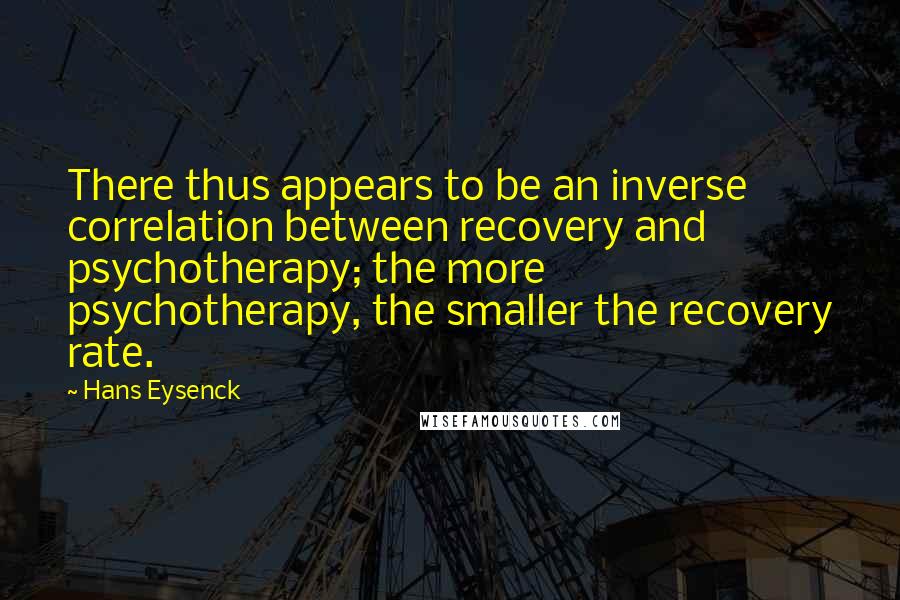 Hans Eysenck Quotes: There thus appears to be an inverse correlation between recovery and psychotherapy; the more psychotherapy, the smaller the recovery rate.