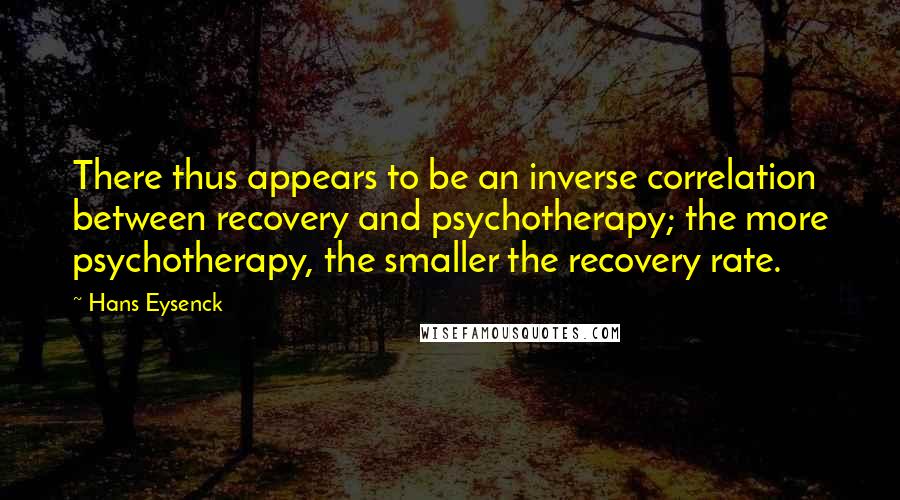 Hans Eysenck Quotes: There thus appears to be an inverse correlation between recovery and psychotherapy; the more psychotherapy, the smaller the recovery rate.