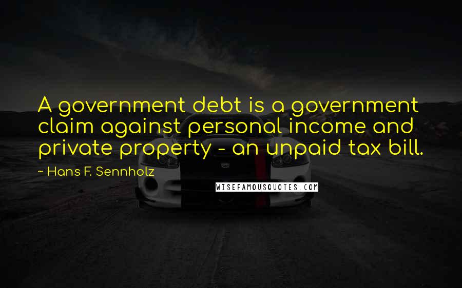 Hans F. Sennholz Quotes: A government debt is a government claim against personal income and private property - an unpaid tax bill.