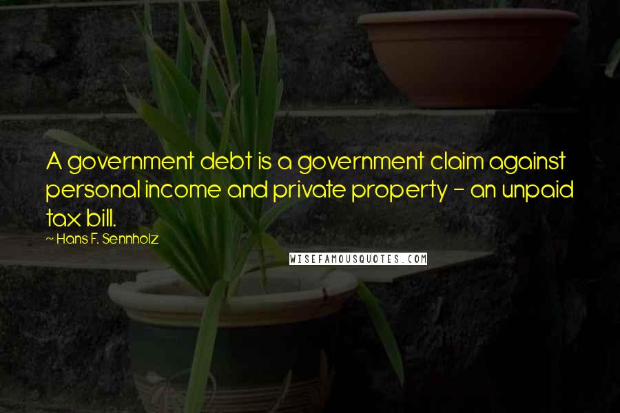 Hans F. Sennholz Quotes: A government debt is a government claim against personal income and private property - an unpaid tax bill.