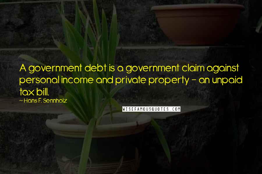 Hans F. Sennholz Quotes: A government debt is a government claim against personal income and private property - an unpaid tax bill.