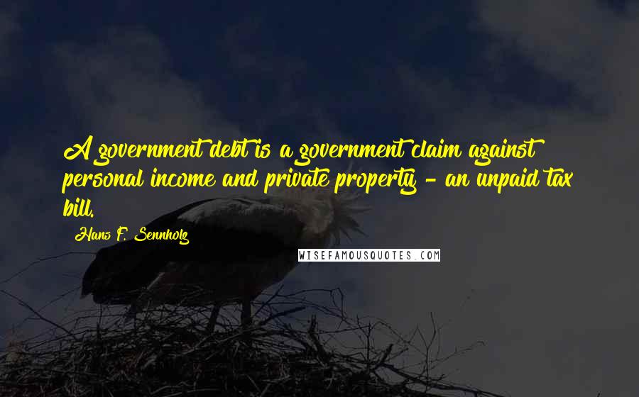 Hans F. Sennholz Quotes: A government debt is a government claim against personal income and private property - an unpaid tax bill.