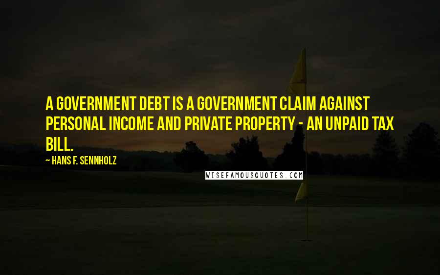 Hans F. Sennholz Quotes: A government debt is a government claim against personal income and private property - an unpaid tax bill.