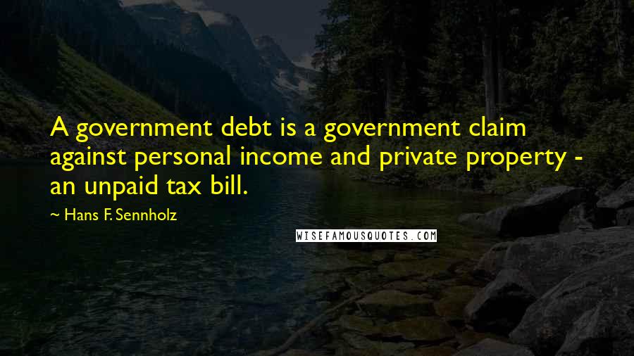 Hans F. Sennholz Quotes: A government debt is a government claim against personal income and private property - an unpaid tax bill.