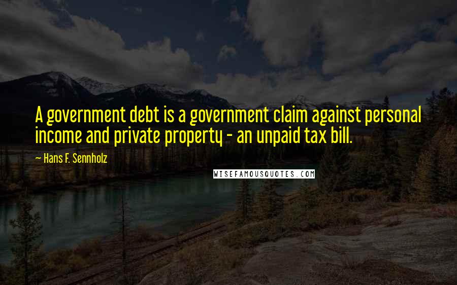 Hans F. Sennholz Quotes: A government debt is a government claim against personal income and private property - an unpaid tax bill.