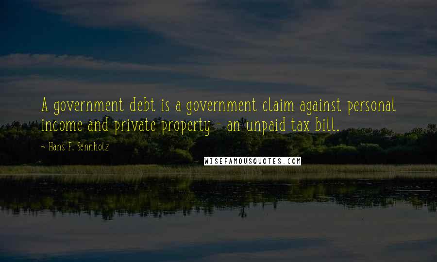 Hans F. Sennholz Quotes: A government debt is a government claim against personal income and private property - an unpaid tax bill.