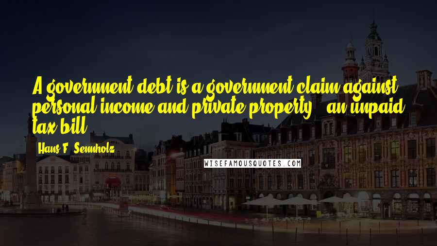 Hans F. Sennholz Quotes: A government debt is a government claim against personal income and private property - an unpaid tax bill.