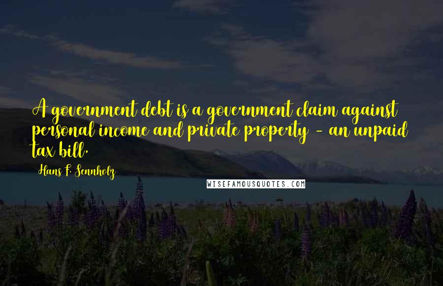 Hans F. Sennholz Quotes: A government debt is a government claim against personal income and private property - an unpaid tax bill.