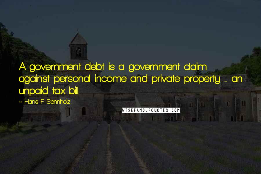 Hans F. Sennholz Quotes: A government debt is a government claim against personal income and private property - an unpaid tax bill.