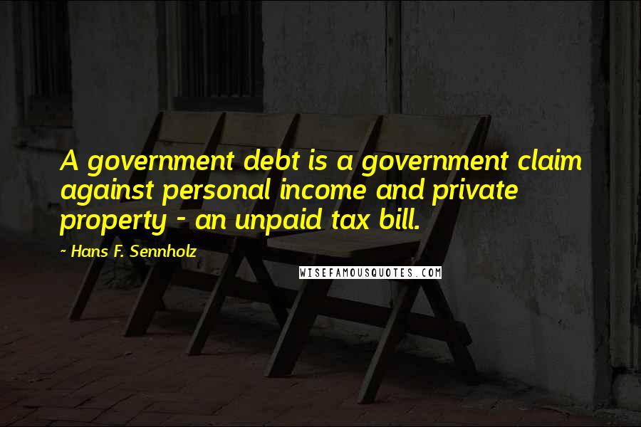 Hans F. Sennholz Quotes: A government debt is a government claim against personal income and private property - an unpaid tax bill.