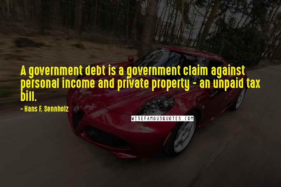 Hans F. Sennholz Quotes: A government debt is a government claim against personal income and private property - an unpaid tax bill.