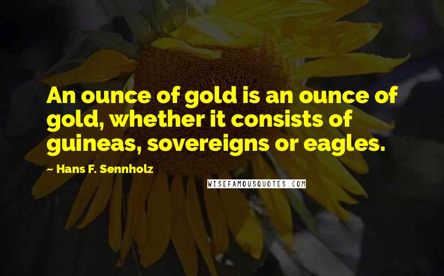 Hans F. Sennholz Quotes: An ounce of gold is an ounce of gold, whether it consists of guineas, sovereigns or eagles.