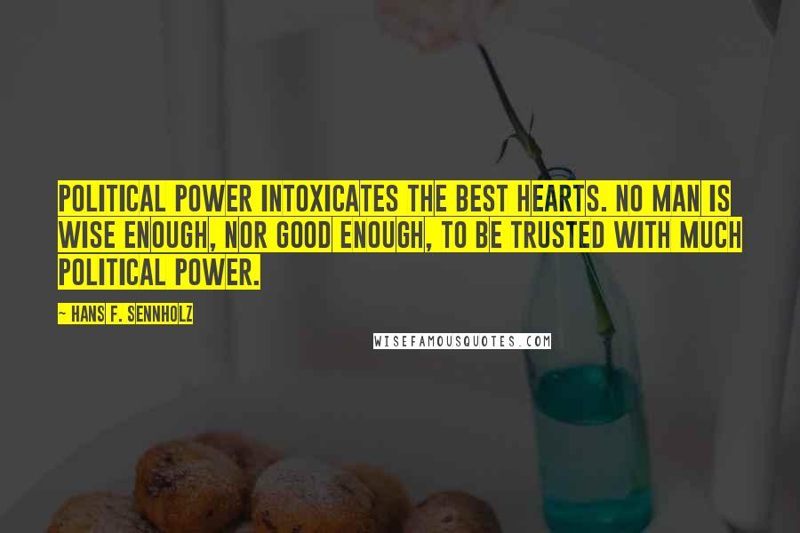 Hans F. Sennholz Quotes: Political power intoxicates the best hearts. No man is wise enough, nor good enough, to be trusted with much political power.