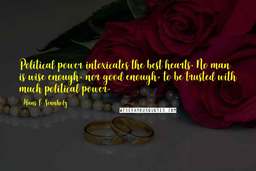 Hans F. Sennholz Quotes: Political power intoxicates the best hearts. No man is wise enough, nor good enough, to be trusted with much political power.