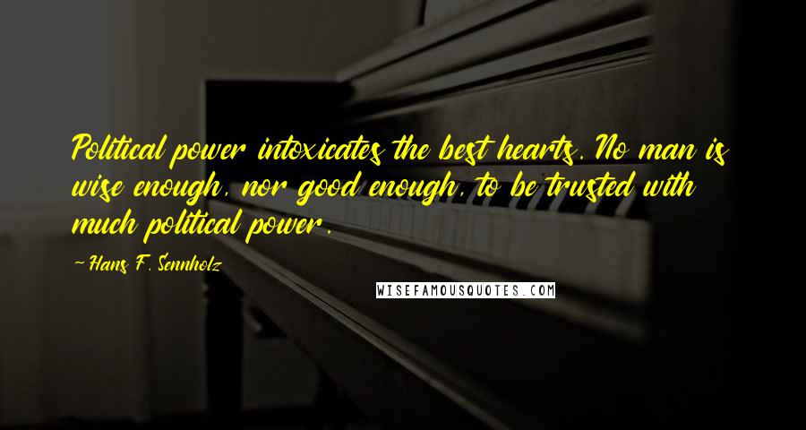 Hans F. Sennholz Quotes: Political power intoxicates the best hearts. No man is wise enough, nor good enough, to be trusted with much political power.