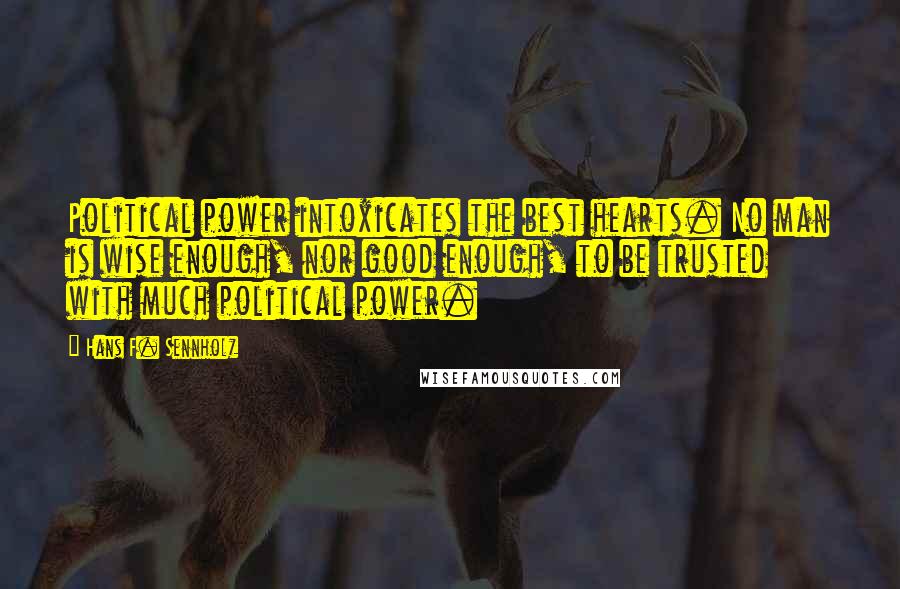 Hans F. Sennholz Quotes: Political power intoxicates the best hearts. No man is wise enough, nor good enough, to be trusted with much political power.