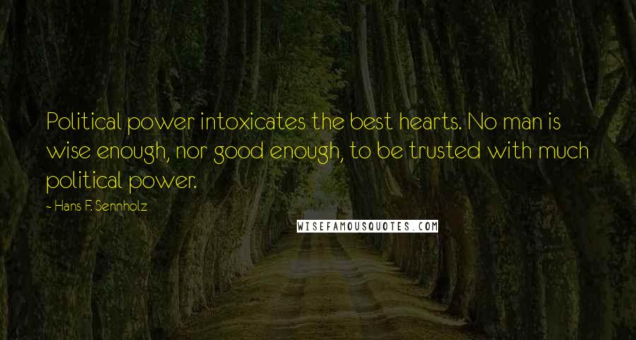 Hans F. Sennholz Quotes: Political power intoxicates the best hearts. No man is wise enough, nor good enough, to be trusted with much political power.
