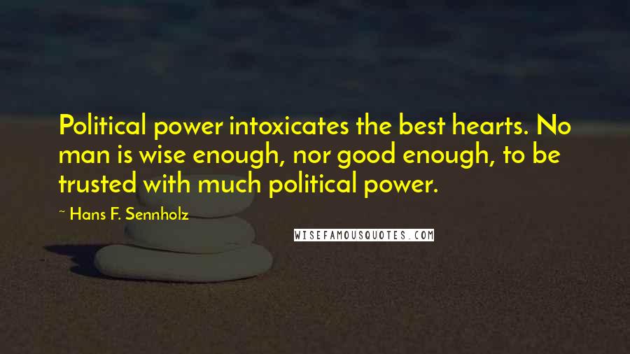 Hans F. Sennholz Quotes: Political power intoxicates the best hearts. No man is wise enough, nor good enough, to be trusted with much political power.