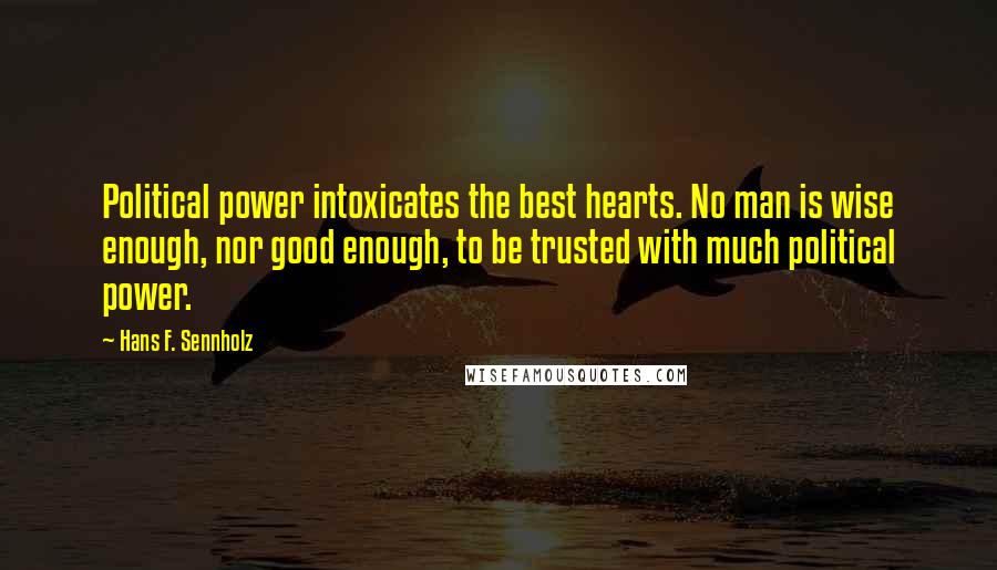 Hans F. Sennholz Quotes: Political power intoxicates the best hearts. No man is wise enough, nor good enough, to be trusted with much political power.
