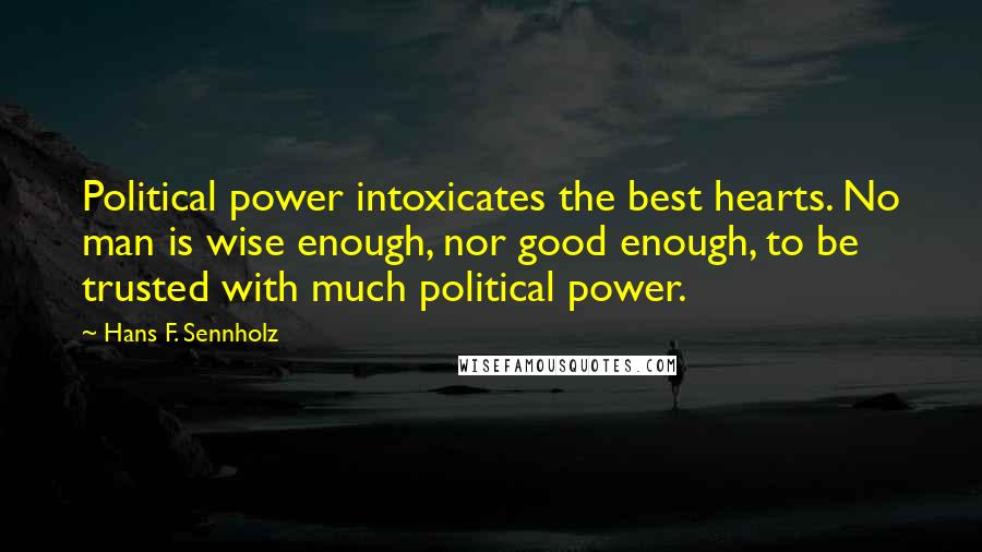 Hans F. Sennholz Quotes: Political power intoxicates the best hearts. No man is wise enough, nor good enough, to be trusted with much political power.