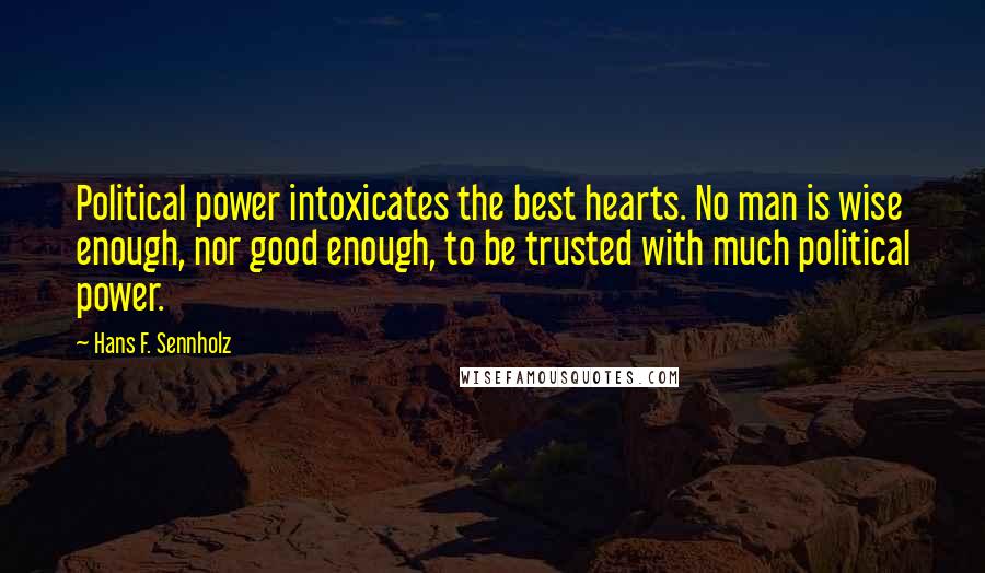 Hans F. Sennholz Quotes: Political power intoxicates the best hearts. No man is wise enough, nor good enough, to be trusted with much political power.