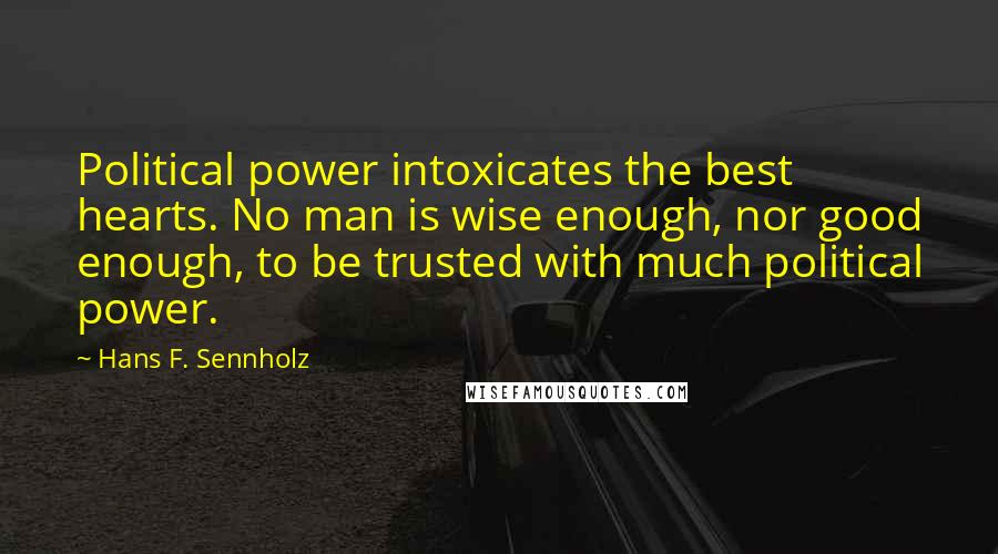 Hans F. Sennholz Quotes: Political power intoxicates the best hearts. No man is wise enough, nor good enough, to be trusted with much political power.