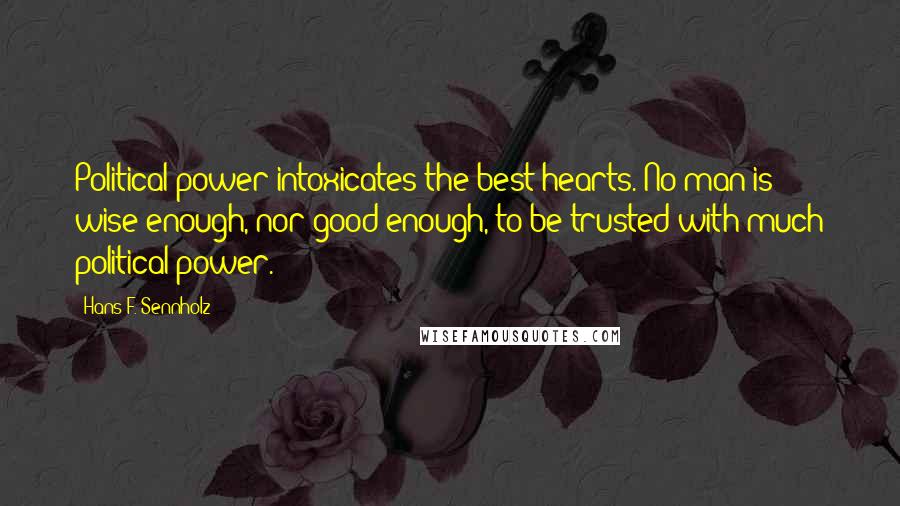 Hans F. Sennholz Quotes: Political power intoxicates the best hearts. No man is wise enough, nor good enough, to be trusted with much political power.