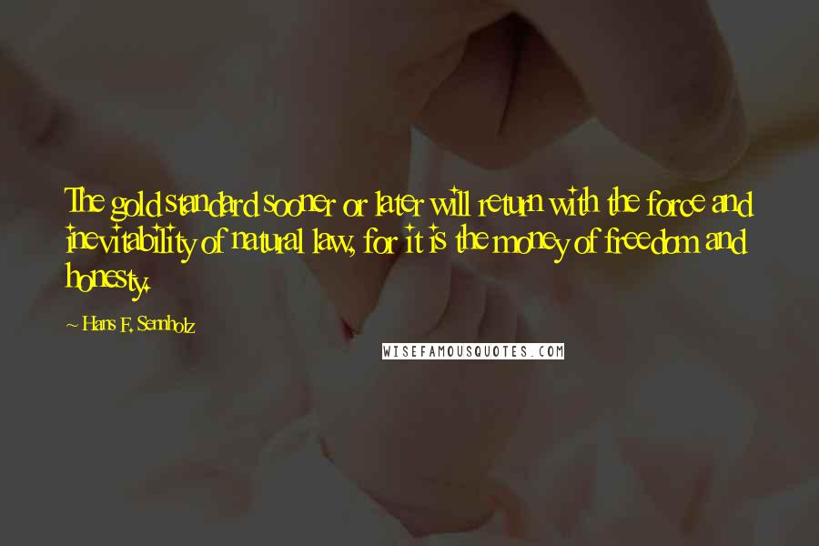 Hans F. Sennholz Quotes: The gold standard sooner or later will return with the force and inevitability of natural law, for it is the money of freedom and honesty.