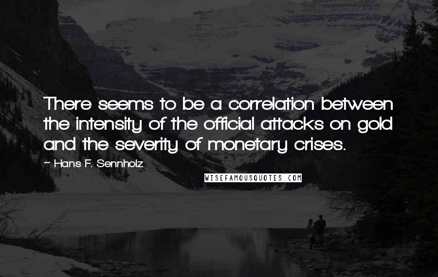 Hans F. Sennholz Quotes: There seems to be a correlation between the intensity of the official attacks on gold and the severity of monetary crises.