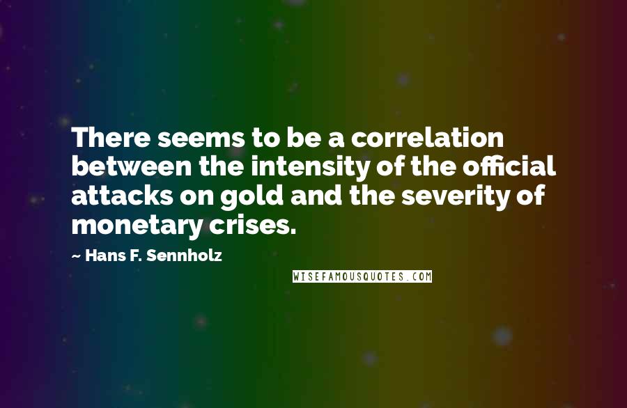 Hans F. Sennholz Quotes: There seems to be a correlation between the intensity of the official attacks on gold and the severity of monetary crises.