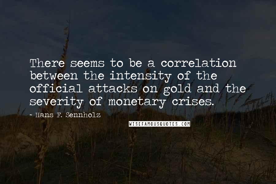 Hans F. Sennholz Quotes: There seems to be a correlation between the intensity of the official attacks on gold and the severity of monetary crises.