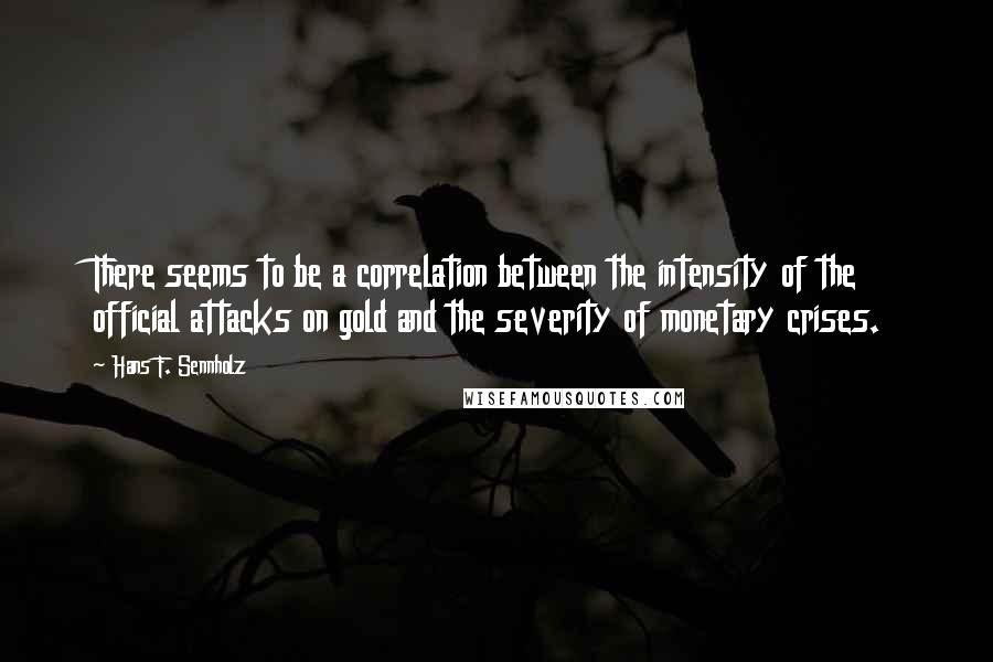 Hans F. Sennholz Quotes: There seems to be a correlation between the intensity of the official attacks on gold and the severity of monetary crises.