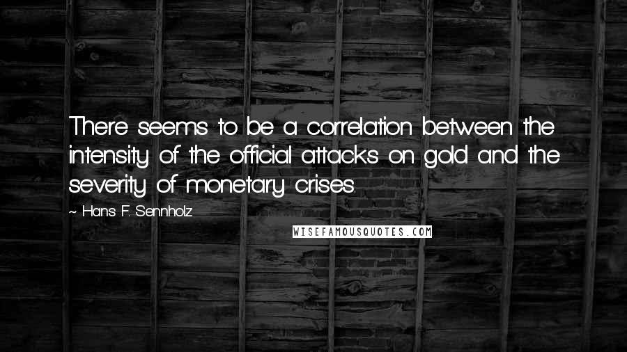 Hans F. Sennholz Quotes: There seems to be a correlation between the intensity of the official attacks on gold and the severity of monetary crises.