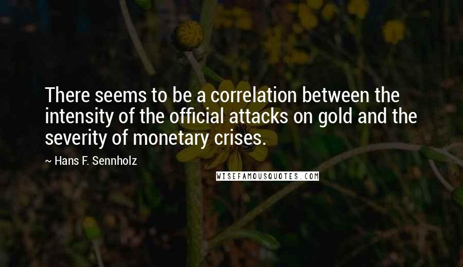 Hans F. Sennholz Quotes: There seems to be a correlation between the intensity of the official attacks on gold and the severity of monetary crises.