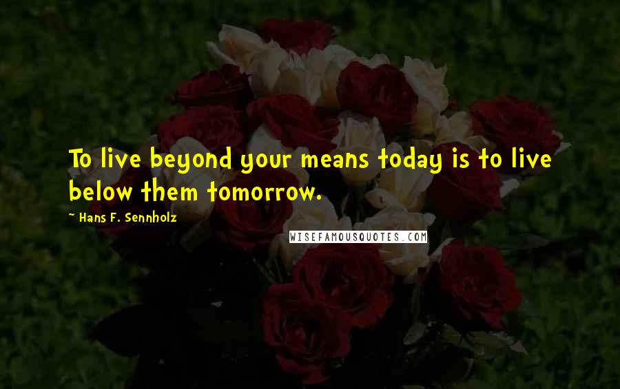 Hans F. Sennholz Quotes: To live beyond your means today is to live below them tomorrow.