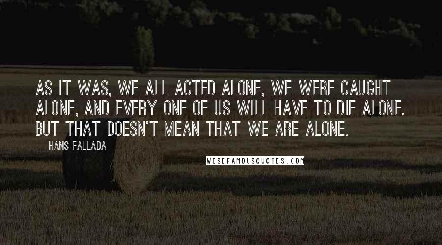 Hans Fallada Quotes: As it was, we all acted alone, we were caught alone, and every one of us will have to die alone. But that doesn't mean that we are alone.