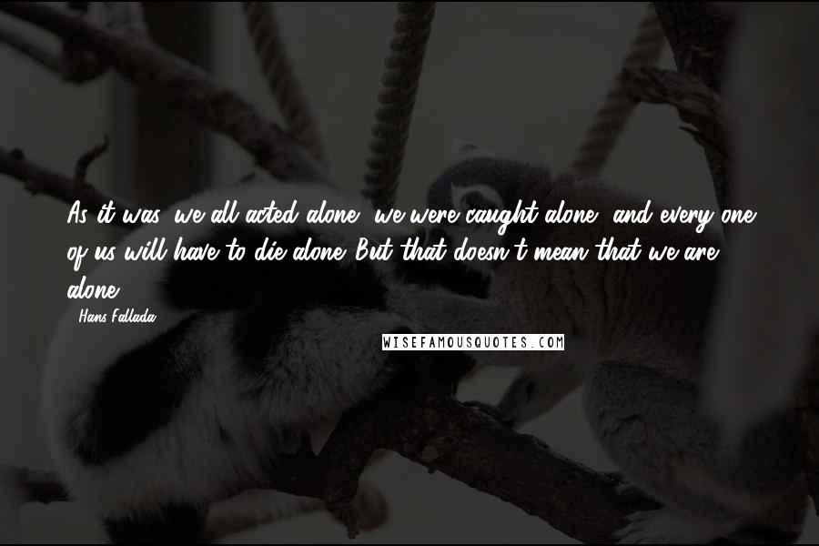 Hans Fallada Quotes: As it was, we all acted alone, we were caught alone, and every one of us will have to die alone. But that doesn't mean that we are alone.