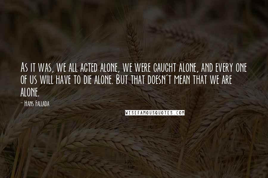 Hans Fallada Quotes: As it was, we all acted alone, we were caught alone, and every one of us will have to die alone. But that doesn't mean that we are alone.