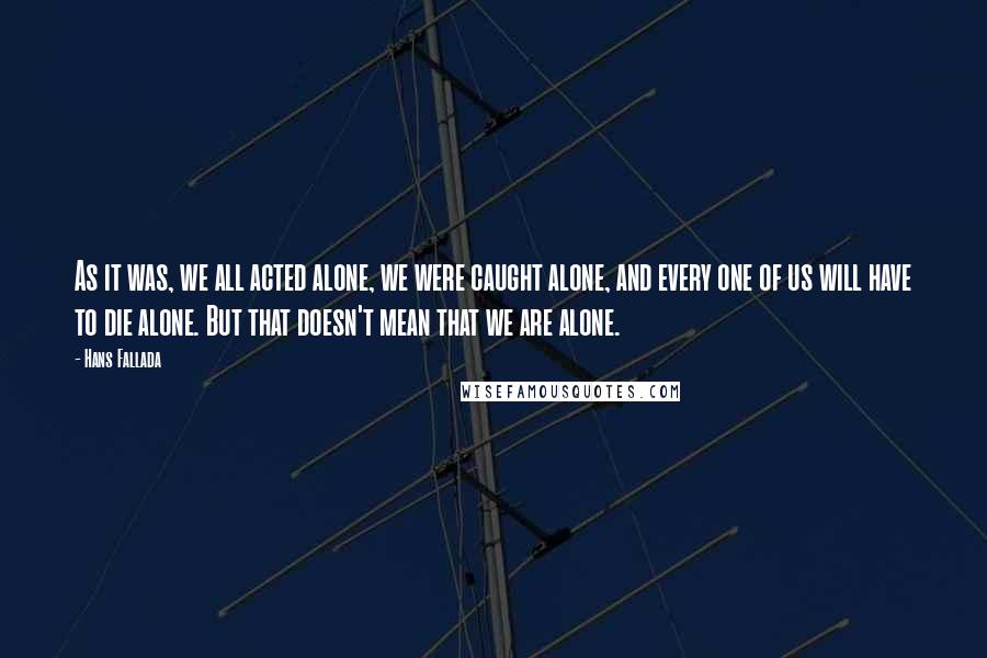 Hans Fallada Quotes: As it was, we all acted alone, we were caught alone, and every one of us will have to die alone. But that doesn't mean that we are alone.