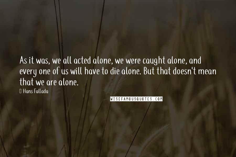 Hans Fallada Quotes: As it was, we all acted alone, we were caught alone, and every one of us will have to die alone. But that doesn't mean that we are alone.