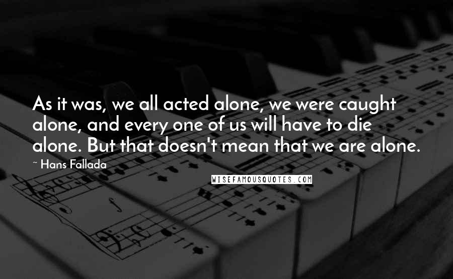 Hans Fallada Quotes: As it was, we all acted alone, we were caught alone, and every one of us will have to die alone. But that doesn't mean that we are alone.