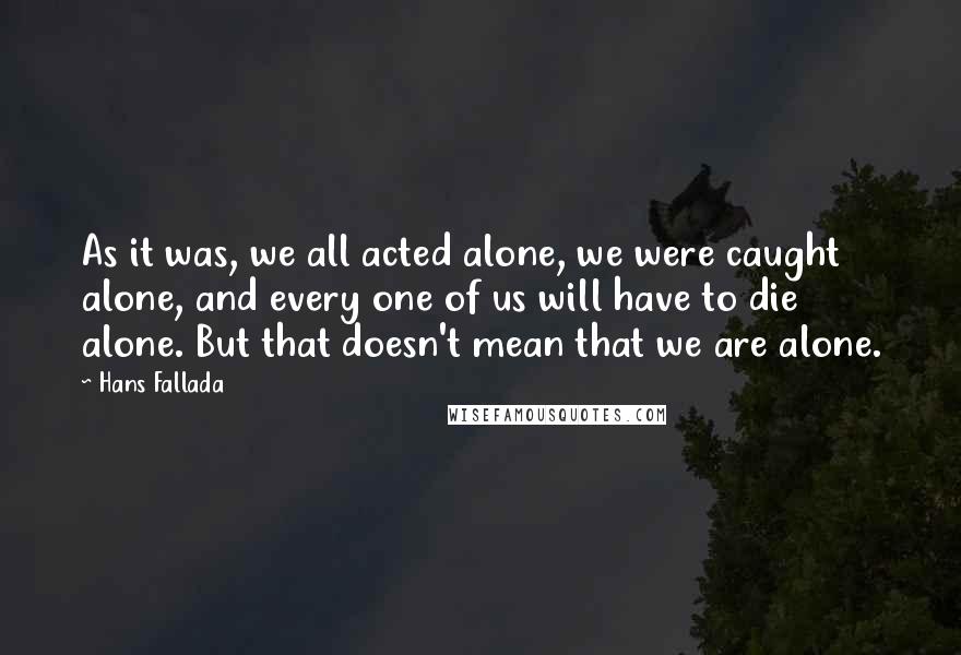 Hans Fallada Quotes: As it was, we all acted alone, we were caught alone, and every one of us will have to die alone. But that doesn't mean that we are alone.