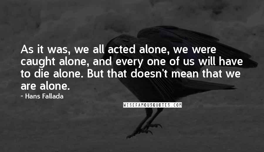Hans Fallada Quotes: As it was, we all acted alone, we were caught alone, and every one of us will have to die alone. But that doesn't mean that we are alone.