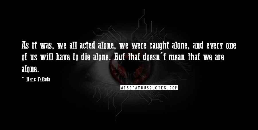 Hans Fallada Quotes: As it was, we all acted alone, we were caught alone, and every one of us will have to die alone. But that doesn't mean that we are alone.