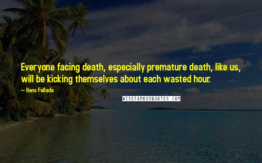 Hans Fallada Quotes: Everyone facing death, especially premature death, like us, will be kicking themselves about each wasted hour.